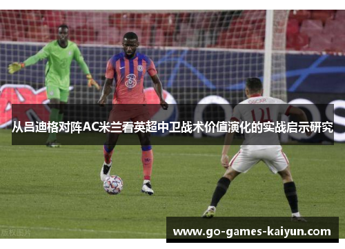从吕迪格对阵AC米兰看英超中卫战术价值演化的实战启示研究