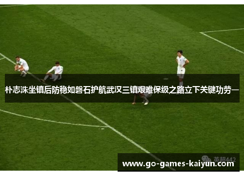 朴志洙坐镇后防稳如磐石护航武汉三镇艰难保级之路立下关键功劳一