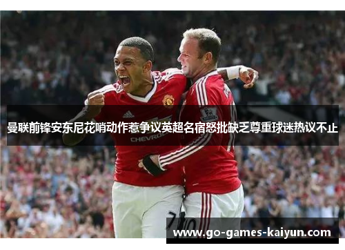 曼联前锋安东尼花哨动作惹争议英超名宿怒批缺乏尊重球迷热议不止