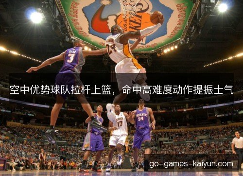 空中优势球队拉杆上篮,命中高难度动作提振士气 空中优势球队拉杆上篮,命中高难度动作提振士气